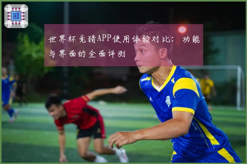 世界杯竞猜APP使用体验对比：功能与界面的全面评测